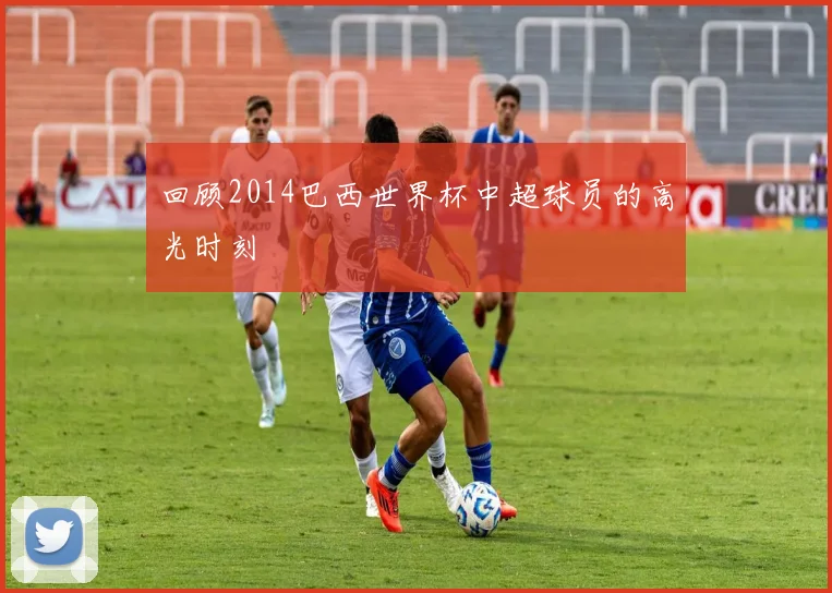 回顾2014巴西世界杯中超球员的高光时刻