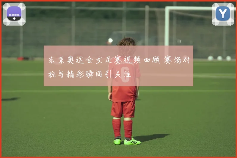 东京奥运会女足赛视频回顾 赛场对抗与精彩瞬间引关注