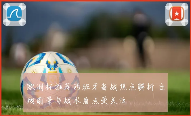 欧洲杯推荐西班牙备战焦点解析 出线前景与战术看点受关注