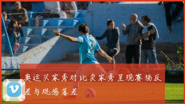 奥运买家秀对比卖家秀呈现赛场反差与观感落差