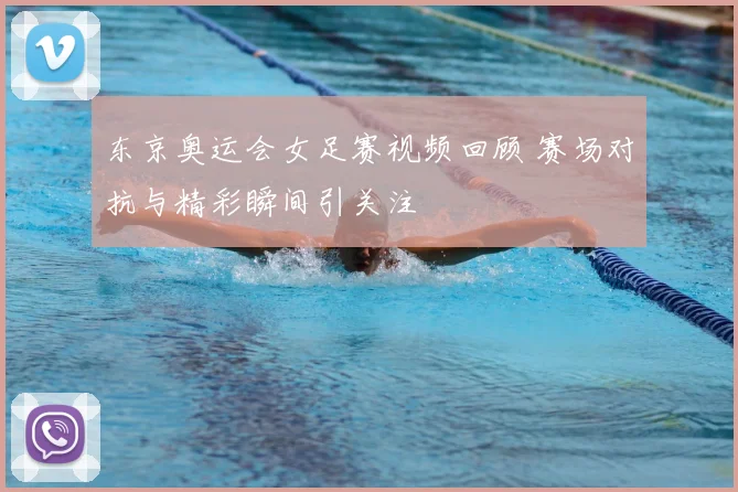 东京奥运会女足赛视频回顾 赛场对抗与精彩瞬间引关注