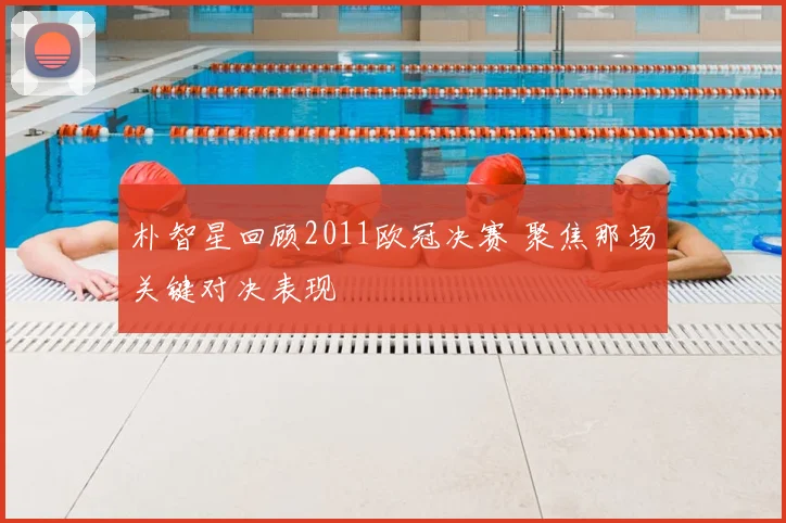 朴智星回顾2011欧冠决赛 聚焦那场关键对决表现