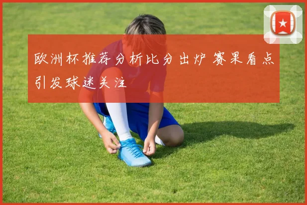 欧洲杯推荐分析比分出炉 赛果看点引发球迷关注
