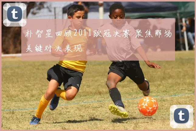 朴智星回顾2011欧冠决赛 聚焦那场关键对决表现