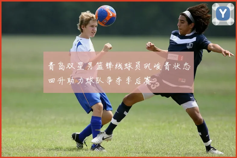 青岛双星男篮锋线球员巩峻青状态回升助力球队争夺季后赛