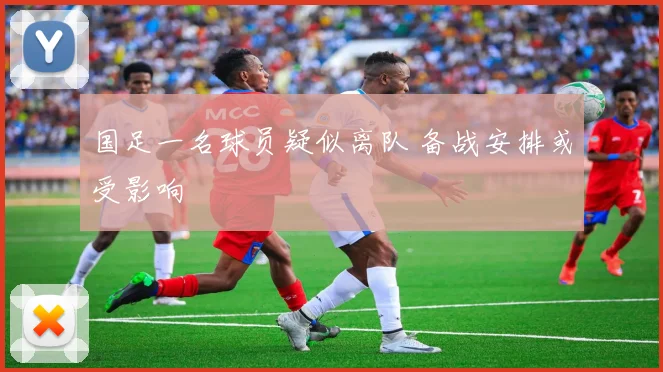 国足一名球员疑似离队 备战安排或受影响