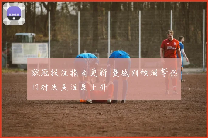 欧冠投注指南更新 曼城利物浦等热门对决关注度上升