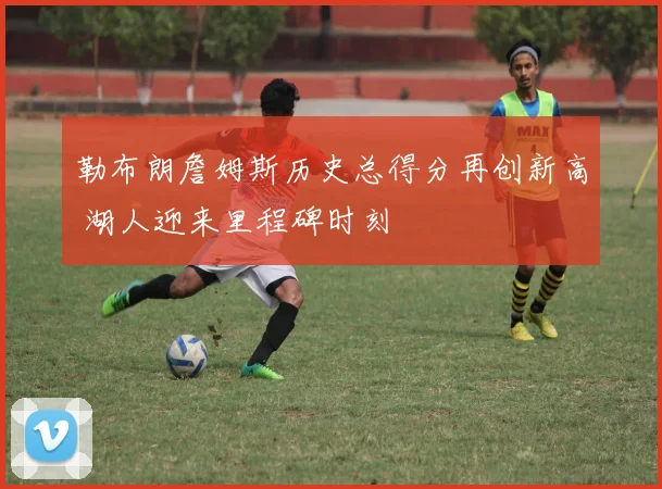 勒布朗詹姆斯历史总得分再创新高 湖人迎来里程碑时刻