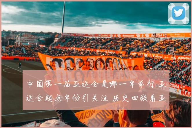 中国第一届亚运会是哪一年举行 亚运会起点年份引关注 历史回顾看亚洲体育赛事发展