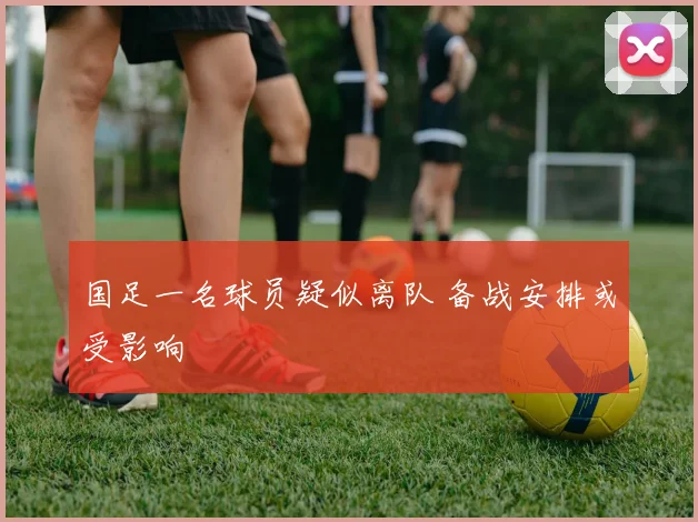 国足一名球员疑似离队 备战安排或受影响