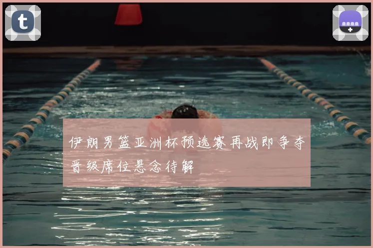 伊朗男篮亚洲杯预选赛再战即争夺晋级席位悬念待解