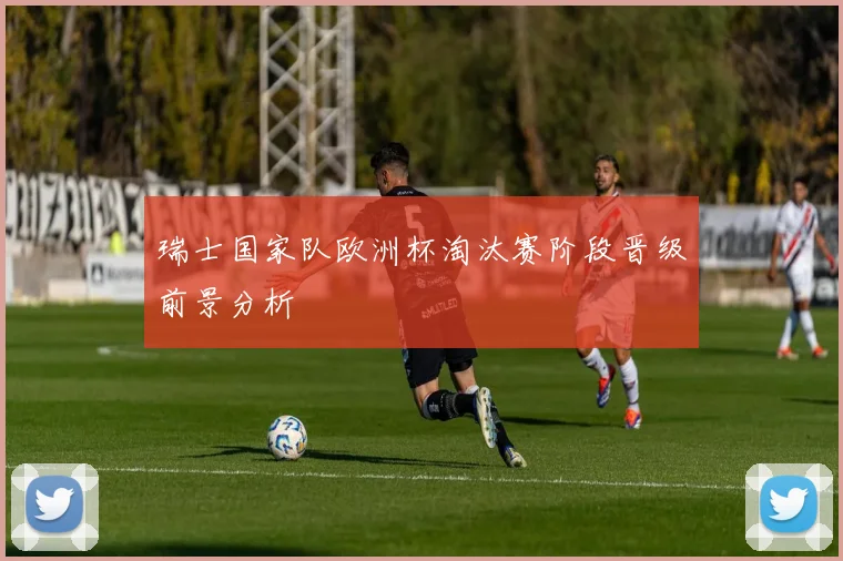 瑞士国家队欧洲杯淘汰赛阶段晋级前景分析