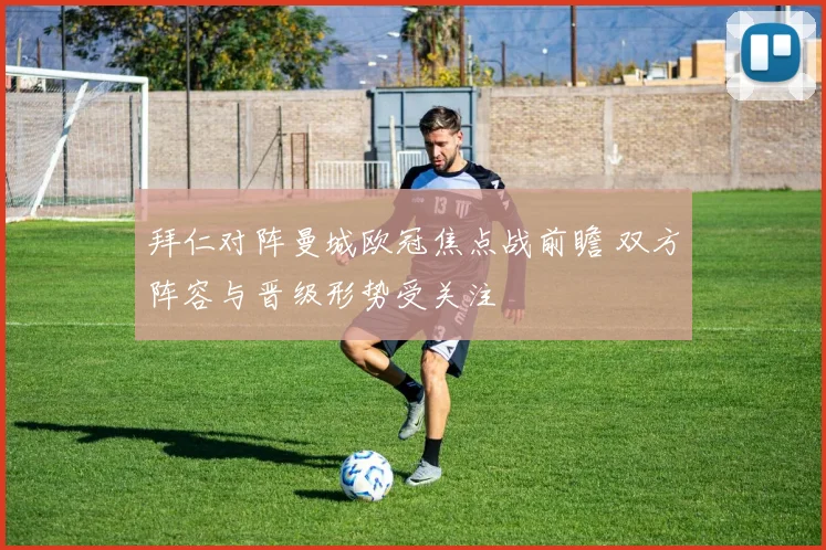 拜仁对阵曼城欧冠焦点战前瞻 双方阵容与晋级形势受关注