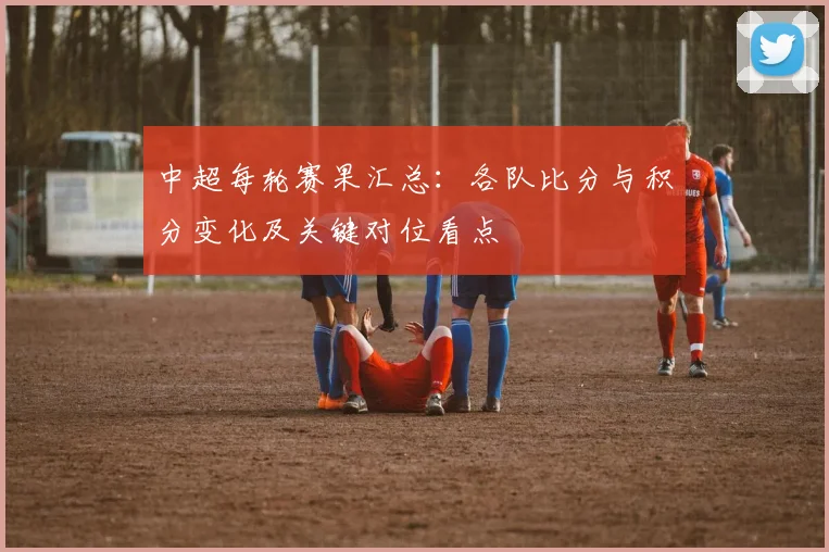 中超每轮赛果汇总：各队比分与积分变化及关键对位看点