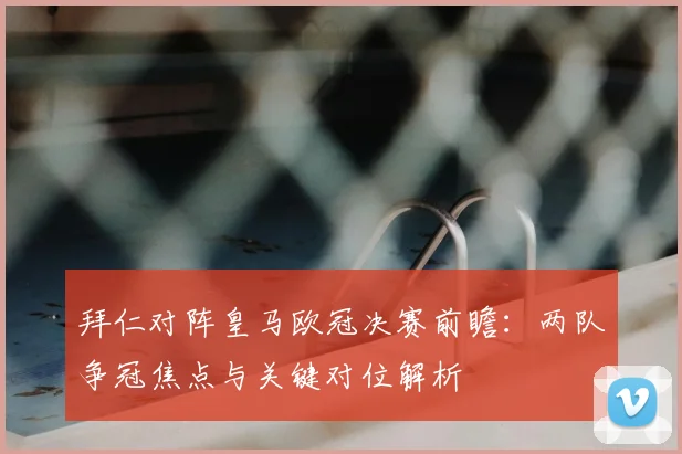 拜仁对阵皇马欧冠决赛前瞻：两队争冠焦点与关键对位解析