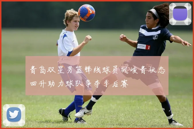 青岛双星男篮锋线球员巩峻青状态回升助力球队争夺季后赛