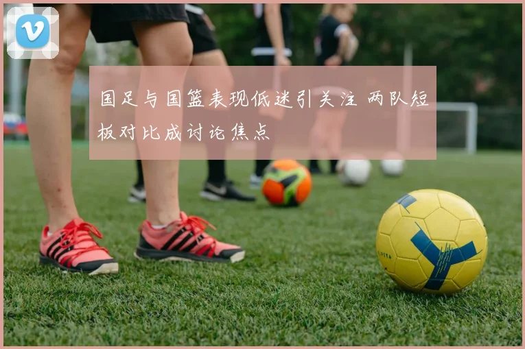 国足与国篮表现低迷引关注 两队短板对比成讨论焦点