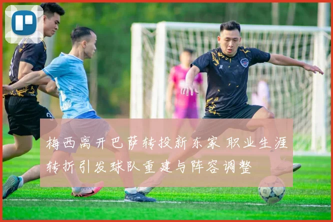 梅西离开巴萨转投新东家 职业生涯转折引发球队重建与阵容调整