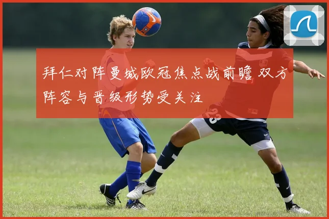 拜仁对阵曼城欧冠焦点战前瞻 双方阵容与晋级形势受关注