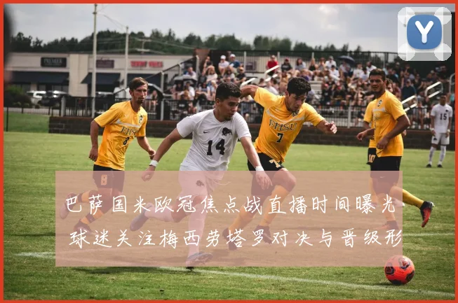 巴萨国米欧冠焦点战直播时间曝光 球迷关注梅西劳塔罗对决与晋级形势