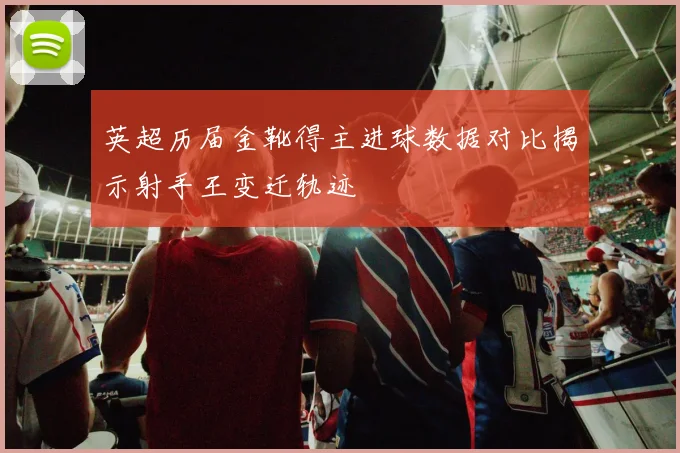 英超历届金靴得主进球数据对比揭示射手王变迁轨迹