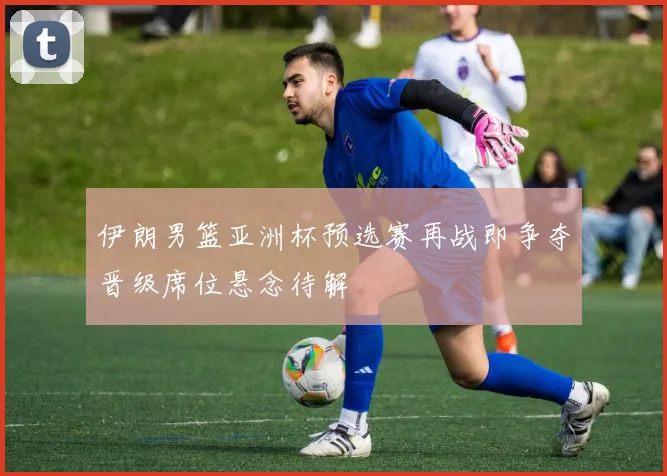 伊朗男篮亚洲杯预选赛再战即争夺晋级席位悬念待解